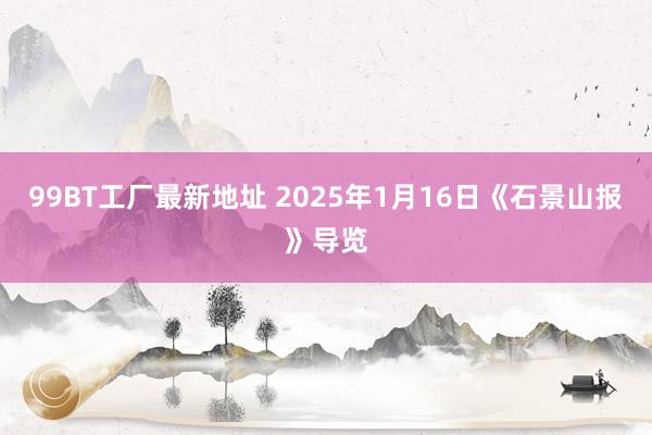 99BT工厂最新地址 2025年1月16日《石景山报》导览