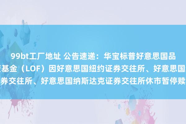 99bt工厂地址 公告速递：华宝标普好意思国品性亏本股票指数证券投资基金（LOF）因好意思国纽约证券交往所、好意思国纳斯达克证券交往所休市暂停赎回业务