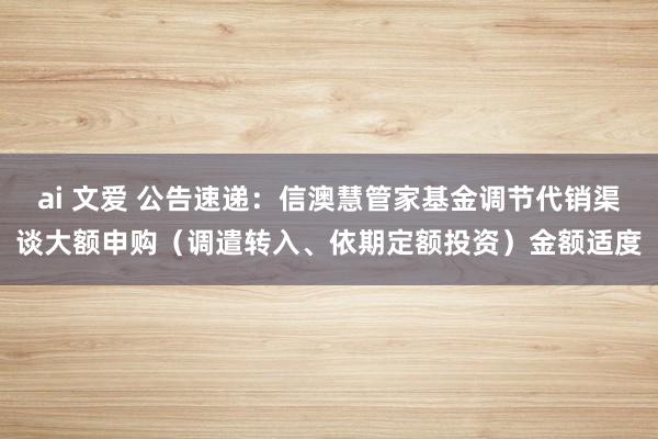 ai 文爱 公告速递：信澳慧管家基金调节代销渠谈大额申购（调遣转入、依期定额投资）金额适度