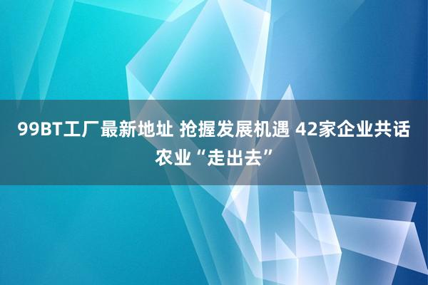 99BT工厂最新地址 抢握发展机遇 42家企业共话农业“走出去”