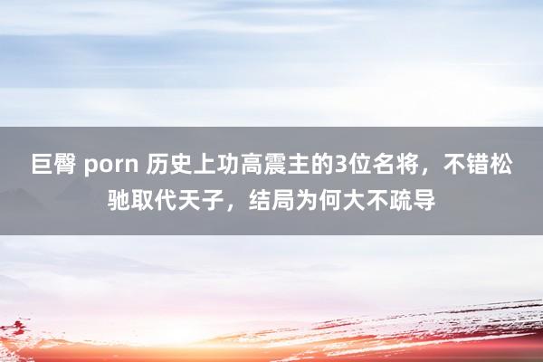 巨臀 porn 历史上功高震主的3位名将，不错松驰取代天子，结局为何大不疏导