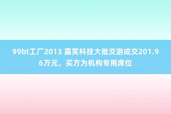 99bt工厂2013 露笑科技大批交游成交201.96万元，买方为机构专用席位
