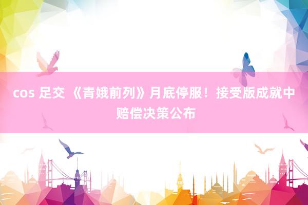 cos 足交 《青娥前列》月底停服！接受版成就中 赔偿决策公布