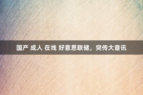 国产 成人 在线 好意思联储，突传大音讯