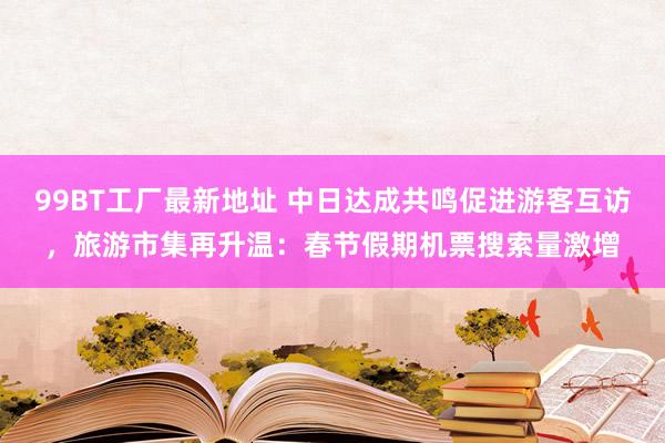 99BT工厂最新地址 中日达成共鸣促进游客互访，旅游市集再升温：春节假期机票搜索量激增