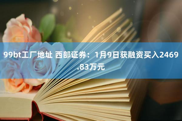 99bt工厂地址 西部证券：1月9日获融资买入2469.83万元