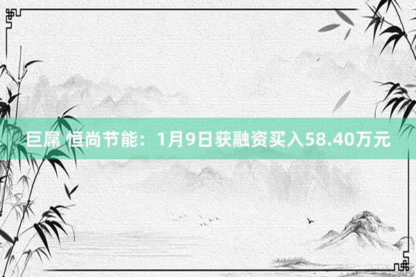 巨屌 恒尚节能：1月9日获融资买入58.40万元