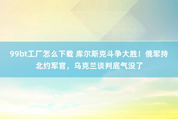 99bt工厂怎么下载 库尔斯克斗争大胜！俄军持北约军官，乌克兰谈判底气没了