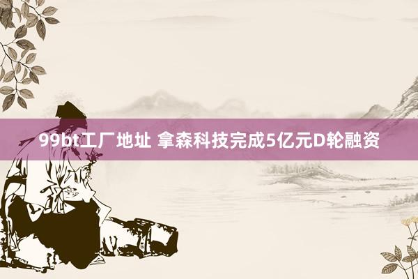 99bt工厂地址 拿森科技完成5亿元D轮融资