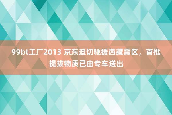99bt工厂2013 京东迫切驰援西藏震区，首批提拔物质已由专车送出