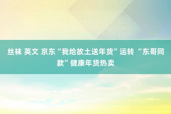 丝袜 英文 京东“我给故土送年货”运转 “东哥同款”健康年货热卖