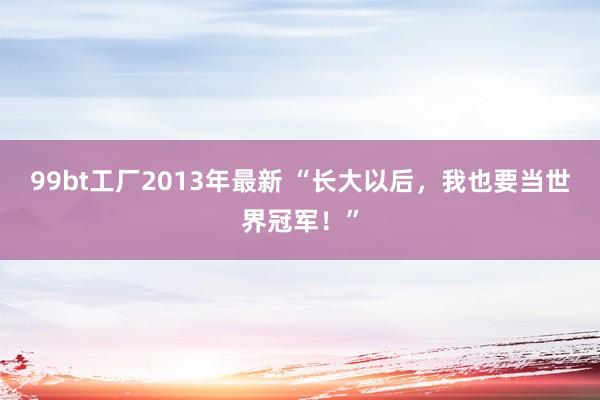 99bt工厂2013年最新 “长大以后，我也要当世界冠军！”