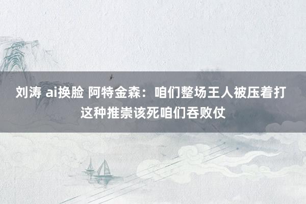 刘涛 ai换脸 阿特金森：咱们整场王人被压着打 这种推崇该死咱们吞败仗