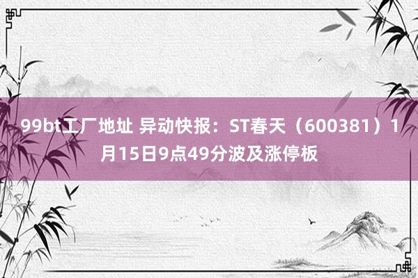 99bt工厂地址 异动快报：ST春天（600381）1月15日9点49分波及涨停板