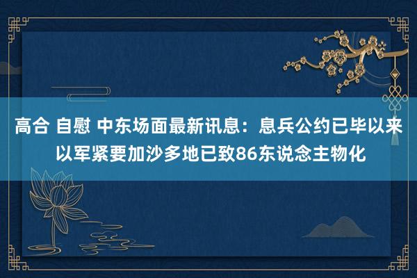 高合 自慰 中东场面最新讯息：息兵公约已毕以来 以军紧要加沙多地已致86东说念主物化