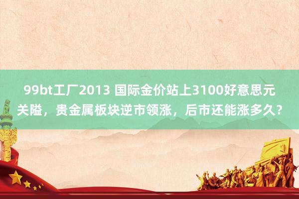 99bt工厂2013 国际金价站上3100好意思元关隘，贵金属板块逆市领涨，后市还能涨多久？
