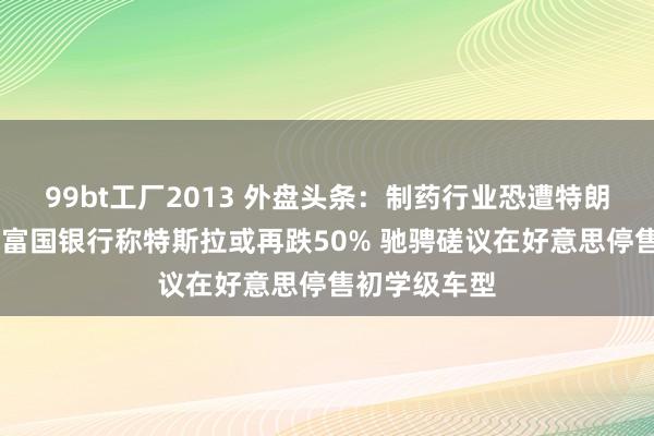 99bt工厂2013 外盘头条：制药行业恐遭特朗普关税冲击 富国银行称特斯拉或再跌50% 驰骋磋议在好意思停售初学级车型